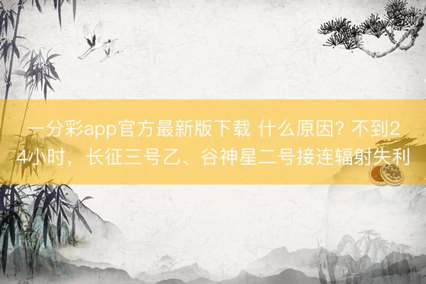 一分彩app官方最新版下载 什么原因? 不到24小时，长征三号乙、谷神星二号接连辐射失利