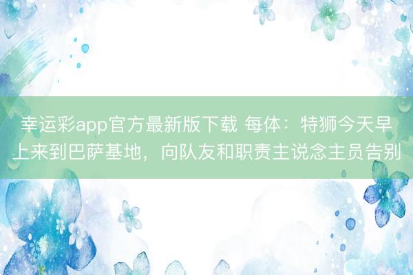 幸运彩app官方最新版下载 每体：特狮今天早上来到巴萨基地，向队友和职责主说念主员告别
