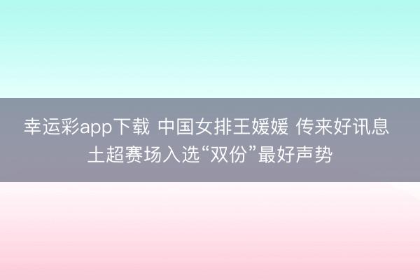幸运彩app下载 中国女排王媛媛 传来好讯息 土超赛场入选“双份”最好声势
