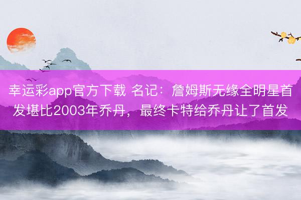 幸运彩app官方下载 名记：詹姆斯无缘全明星首发堪比2003年乔丹，最终卡特给乔丹让了首发