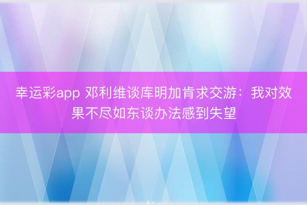幸运彩app 邓利维谈库明加肯求交游：我对效果不尽如东谈办法感到失望