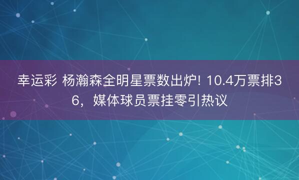 幸运彩 杨瀚森全明星票数出炉! 10.4万票排36，媒体球员票挂零引热议