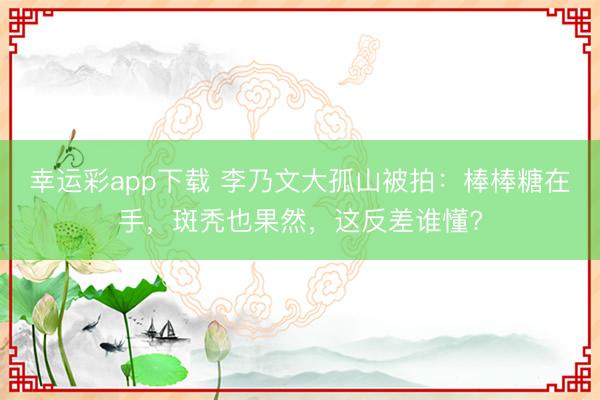 幸运彩app下载 李乃文大孤山被拍：棒棒糖在手，斑秃也果然，这反差谁懂?