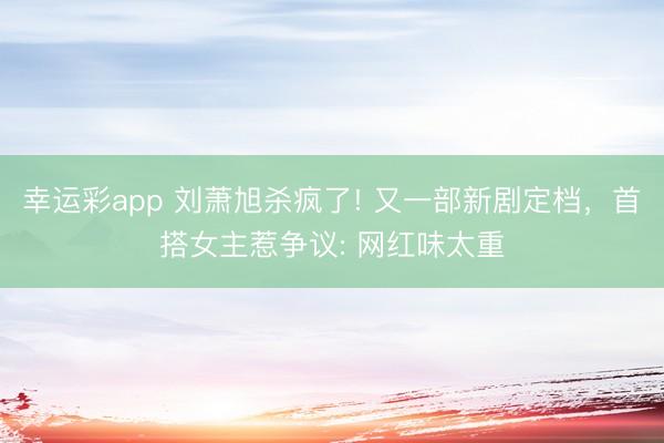 幸运彩app 刘萧旭杀疯了! 又一部新剧定档,首搭女主惹争议: 网红味太重