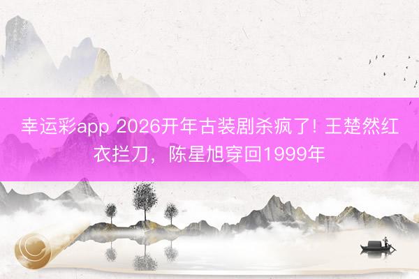 幸运彩app 2026开年古装剧杀疯了! 王楚然红衣拦刀，陈星旭穿回1999年