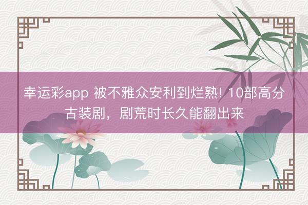 幸运彩app 被不雅众安利到烂熟! 10部高分古装剧，剧荒时长久能翻出来