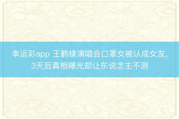 幸运彩app 王鹤棣演唱会口罩女被认成女友，3天后真相曝光却让东说念主不测