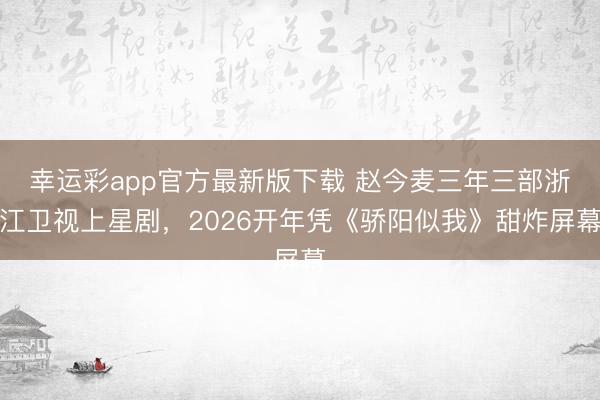 幸运彩app官方最新版下载 赵今麦三年三部浙江卫视上星剧，2026开年凭《骄阳似我》甜炸屏幕