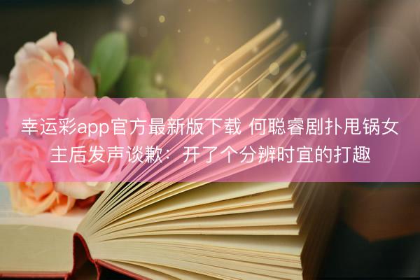 幸运彩app官方最新版下载 何聪睿剧扑甩锅女主后发声谈歉：开了个分辨时宜的打趣