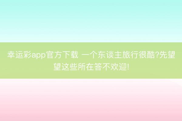 幸运彩app官方下载 一个东谈主旅行很酷?先望望这些所在答不欢迎!
