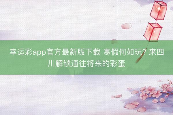 幸运彩app官方最新版下载 寒假何如玩? 来四川解锁通往将来的彩蛋