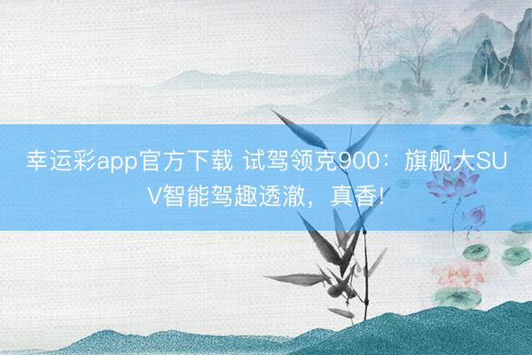 幸运彩app官方下载 试驾领克900：旗舰大SUV智能驾趣透澈，真香!