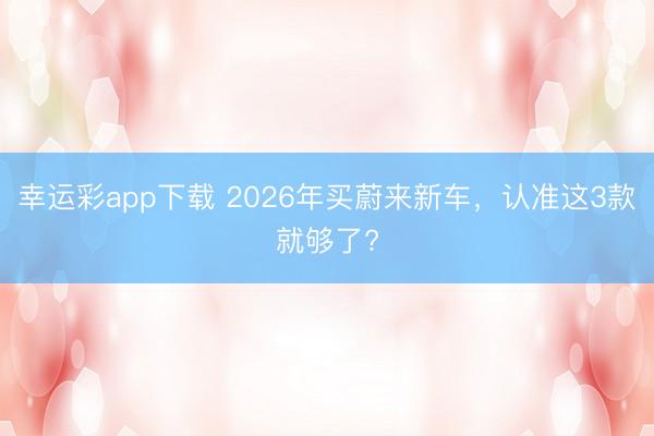 幸运彩app下载 2026年买蔚来新车,认准这3款就够了?