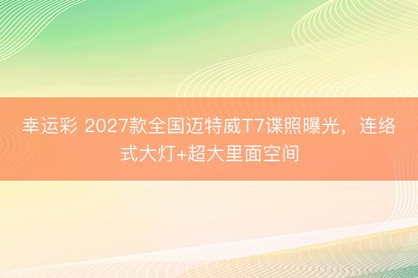 幸运彩 2027款全国迈特威T7谍照曝光，连络式大灯+超大里面空间