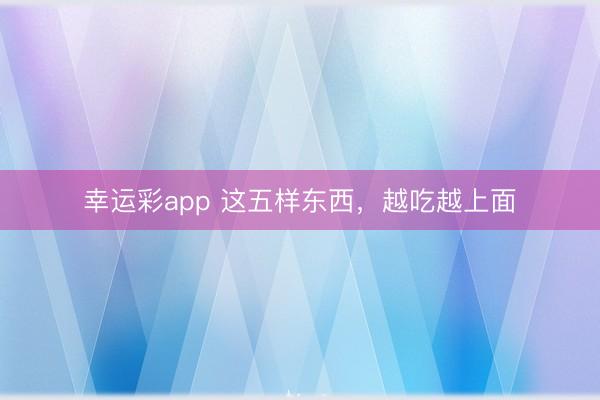 幸运彩app 这五样东西，越吃越上面
