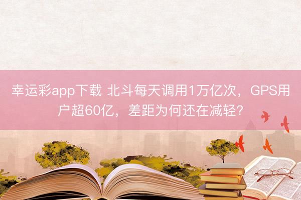 幸运彩app下载 北斗每天调用1万亿次，GPS用户超60亿，差距为何还在减轻?