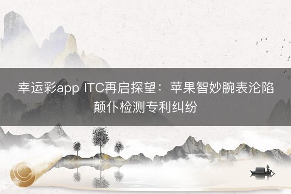 幸运彩app ITC再启探望：苹果智妙腕表沦陷颠仆检测专利纠纷