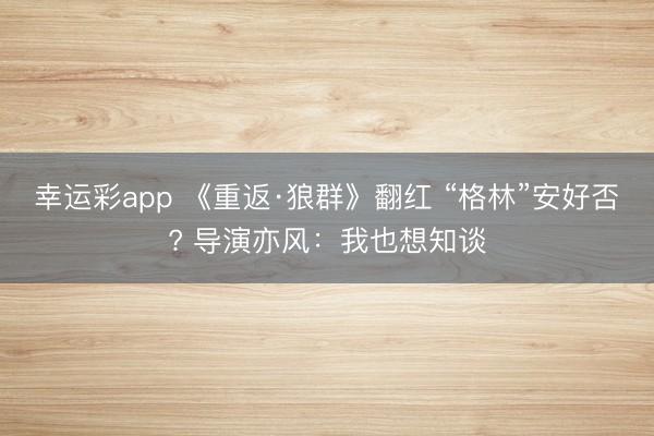 幸运彩app 《重返·狼群》翻红 “格林”安好否? 导演亦风：我也想知谈