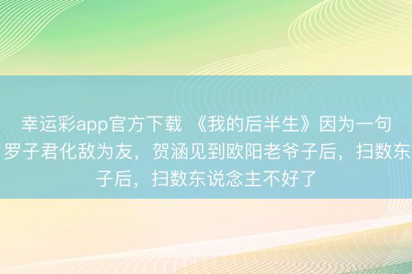 幸运彩app官方下载 《我的后半生》因为一句话，薇薇安、罗子君化敌为友，贺涵见到欧阳老爷子后，扫数东说念主不好了