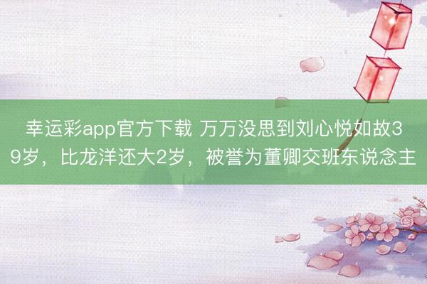 幸运彩app官方下载 万万没思到刘心悦如故39岁，比龙洋还大2岁，被誉为董卿交班东说念主