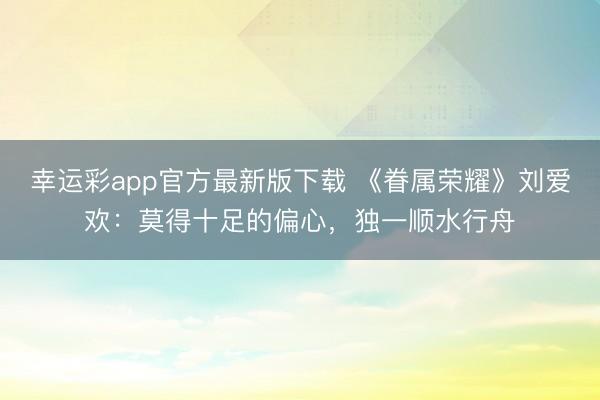 幸运彩app官方最新版下载 《眷属荣耀》刘爱欢：莫得十足的偏心，独一顺水行舟