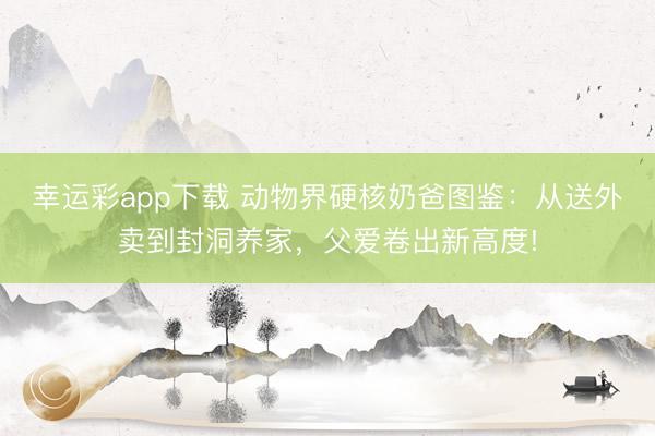 幸运彩app下载 动物界硬核奶爸图鉴:从送外卖到封洞养家,父爱卷出新高度!