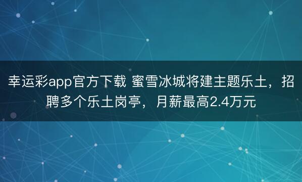 幸运彩app官方下载 蜜雪冰城将建主题乐土,招聘多个乐土岗亭,月薪最高2.4万元