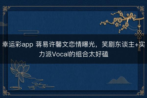 幸运彩app 蒋易许馨文恋情曝光,笑剧东谈主+实力派Vocal的组合太好磕