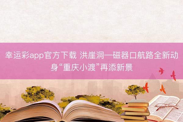 幸运彩app官方下载 洪崖洞—磁器口航路全新动身“重庆小渡”再添新景
