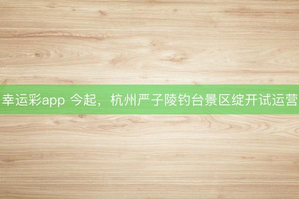 幸运彩app 今起，杭州严子陵钓台景区绽开试运营