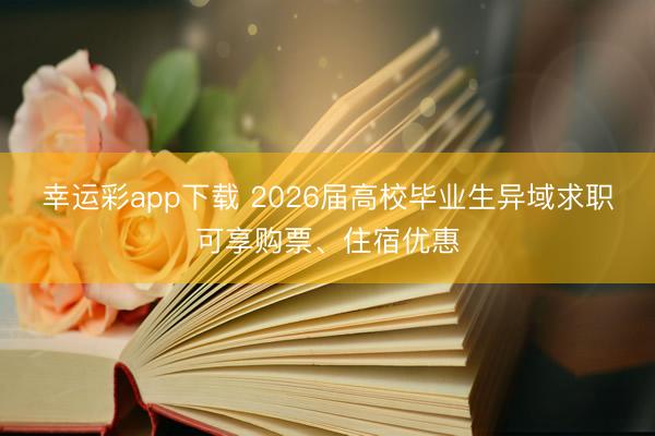 幸运彩app下载 2026届高校毕业生异域求职可享购票、住宿优惠