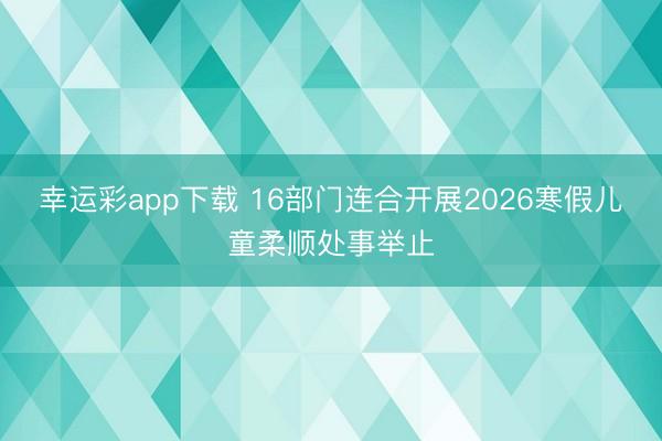 幸运彩app下载 16部门连合开展2026寒假儿童柔顺处事举止