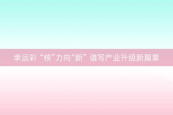 幸运彩 “核”力向“新” 谱写产业升级新篇章