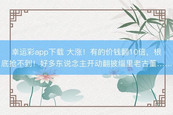 幸运彩app下载 大涨!有的价钱翻10倍,根底抢不到!好多东说念主开动翻披缁里老古董……