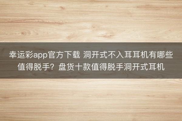 幸运彩app官方下载 洞开式不入耳耳机有哪些值得脱手?盘货十款值得脱手洞开式耳机