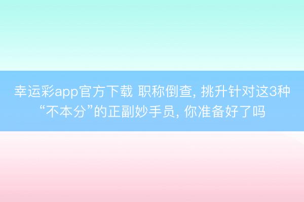 幸运彩app官方下载 职称倒查, 挑升针对这3种“不本分”的正副妙手员, 你准备好了吗