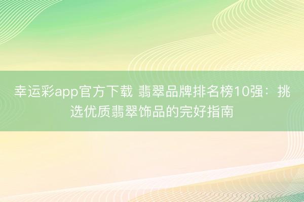 幸运彩app官方下载 翡翠品牌排名榜10强：挑选优质翡翠饰品的完好指南