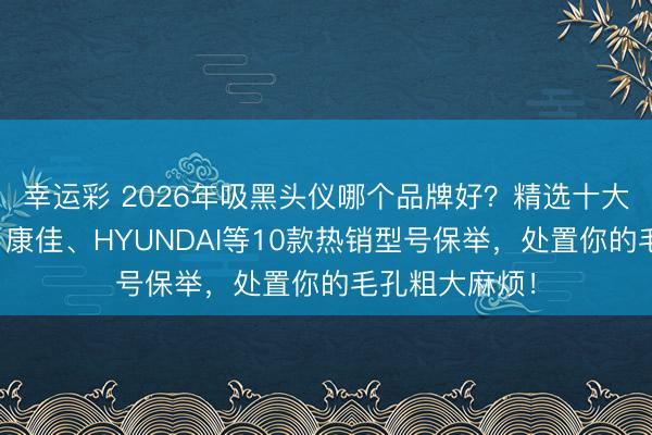 幸运彩 2026年吸黑头仪哪个品牌好？精选十大品牌名次榜！康佳、HYUNDAI等10款热销型号保举，处置你的毛孔粗大麻烦！