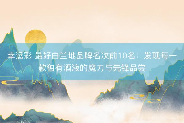 幸运彩 最好白兰地品牌名次前10名：发现每一款独有酒液的魔力与先锋品尝