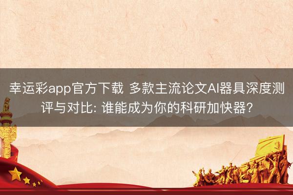 幸运彩app官方下载 多款主流论文AI器具深度测评与对比: 谁能成为你的科研加快器?
