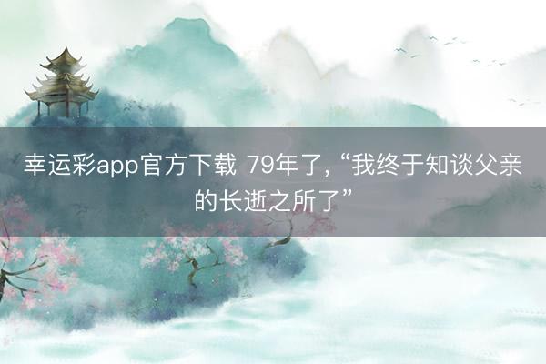 幸运彩app官方下载 79年了, “我终于知谈父亲的长逝之所了”