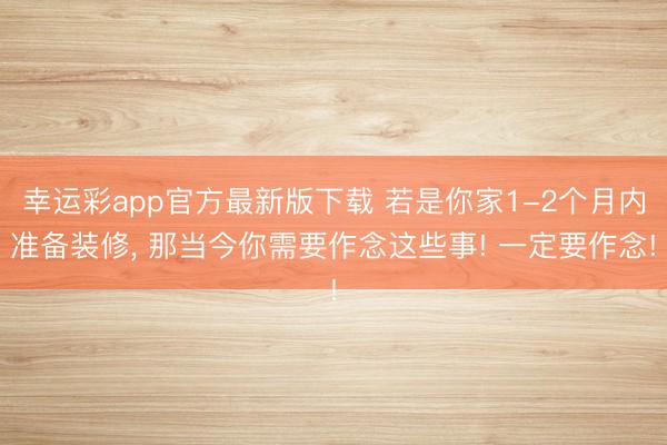 幸运彩app官方最新版下载 若是你家1-2个月内准备装修， 那当今你需要作念这些事! 一定要作念!