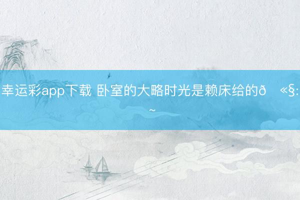 幸运彩app下载 卧室的大略时光是赖床给的🫧: ~