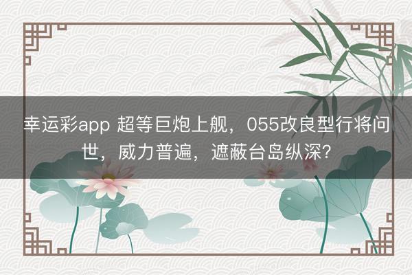 幸运彩app 超等巨炮上舰,055改良型行将问世,威力普遍,遮蔽台岛纵深?