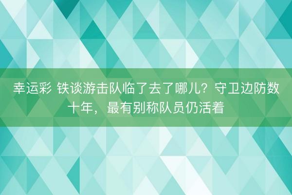 幸运彩 铁谈游击队临了去了哪儿？守卫边防数十年，最有别称队员仍活着