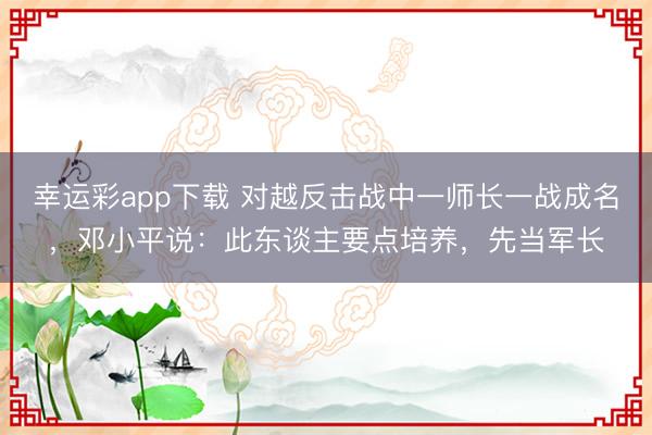 幸运彩app下载 对越反击战中一师长一战成名，邓小平说：此东谈主要点培养，先当军长