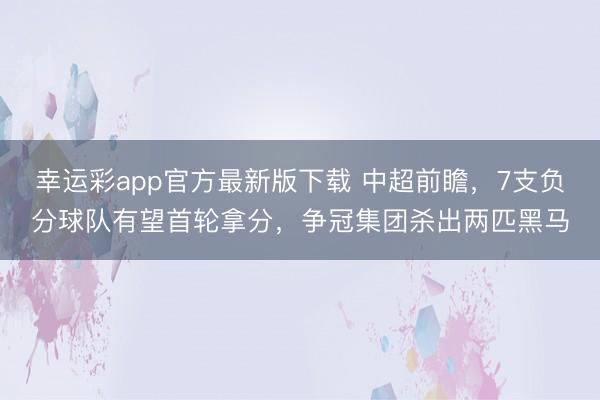 幸运彩app官方最新版下载 中超前瞻,7支负分球队有望首轮拿分,争冠集团杀出两匹黑马