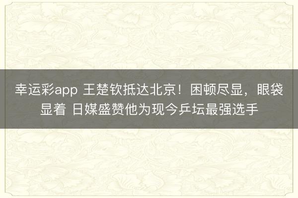 幸运彩app 王楚钦抵达北京!困顿尽显,眼袋显着 日媒盛赞他为现今乒坛最强选手