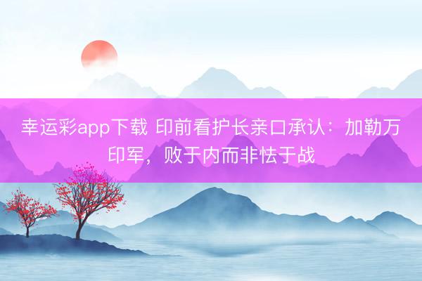 幸运彩app下载 印前看护长亲口承认：加勒万印军，败于内而非怯于战