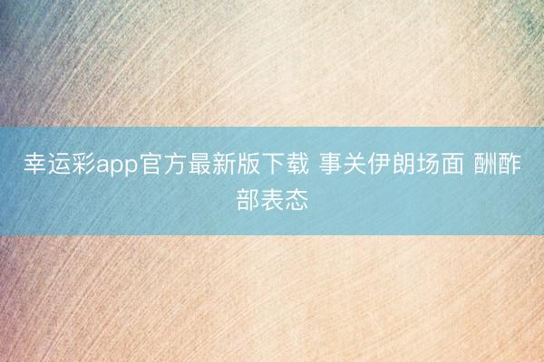 幸运彩app官方最新版下载 事关伊朗场面 酬酢部表态